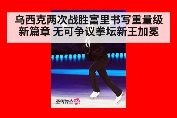 乌西克两次战胜富里书写重量级新篇章 无可争议拳坛新王加冕